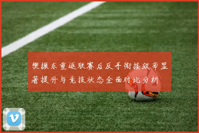 樊振东重返联赛后反手衔接效率显著提升与竞技状态全面对比分析