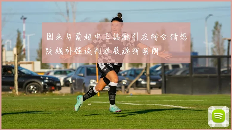 国米与葡超中卫接触引发转会猜想防线补强谈判进展逐渐明朗