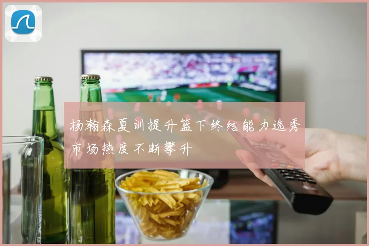 杨瀚森夏训提升篮下终结能力选秀市场热度不断攀升
