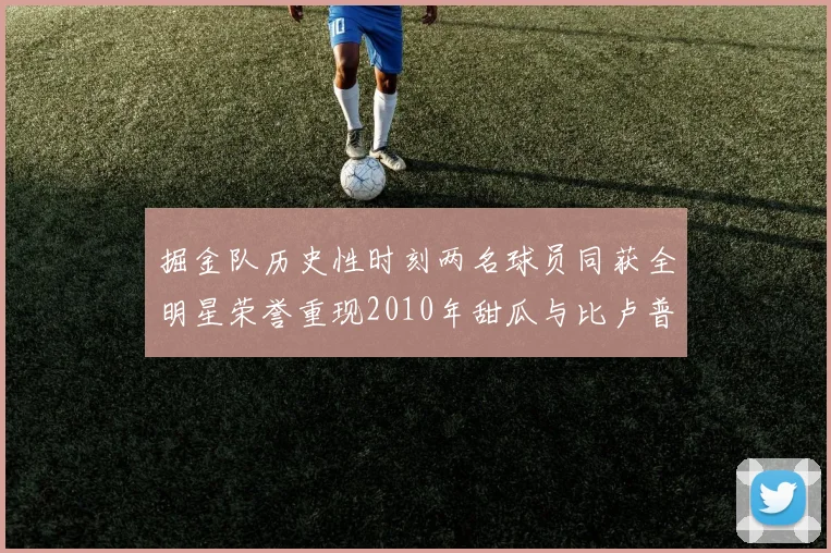 掘金队历史性时刻两名球员同获全明星荣誉重现2010年甜瓜与比卢普斯辉煌