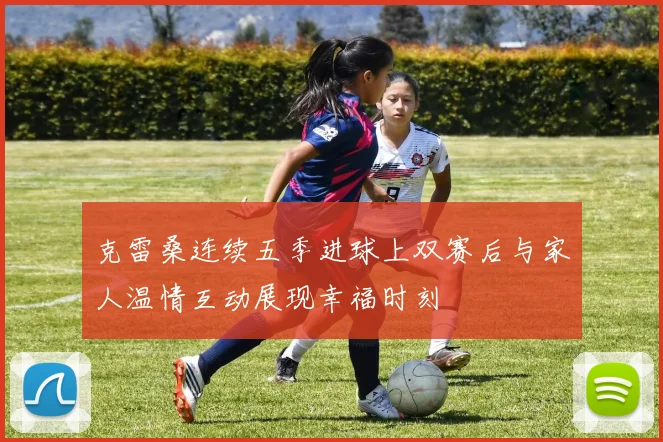 克雷桑连续五季进球上双赛后与家人温情互动展现幸福时刻