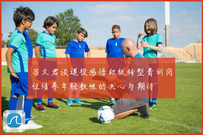 吕文君谈退役感悟积极转型青训岗位培养年轻教练的决心与期待