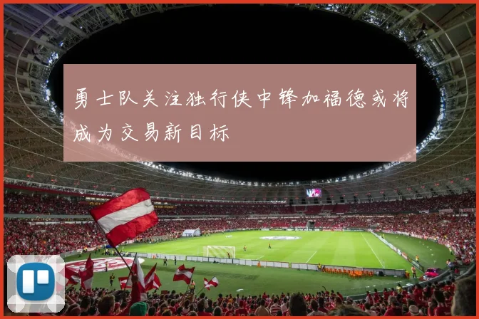 勇士队关注独行侠中锋加福德或将成为交易新目标