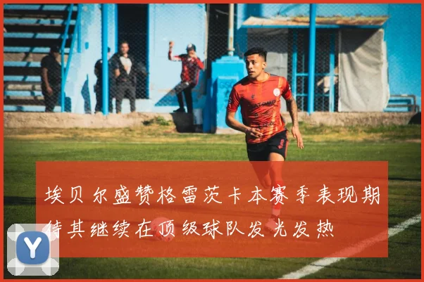 埃贝尔盛赞格雷茨卡本赛季表现期待其继续在顶级球队发光发热