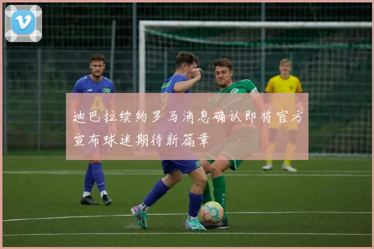 迪巴拉续约罗马消息确认即将官方宣布球迷期待新篇章