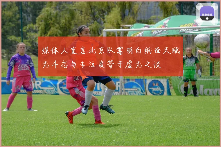 媒体人直言北京队需明白纸面天赋无斗志与专注度等于虚无之谈