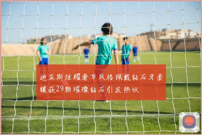 迪亚斯炫耀奢华风格佩戴钻石牙套镶嵌29颗璀璨钻石引发热议