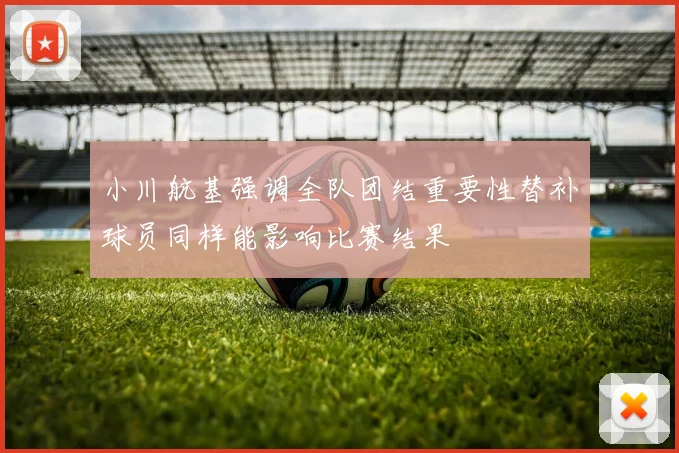 小川航基强调全队团结重要性替补球员同样能影响比赛结果