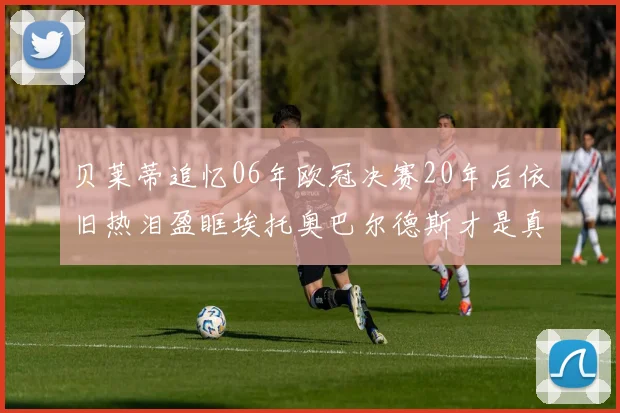 贝莱蒂追忆06年欧冠决赛20年后依旧热泪盈眶埃托奥巴尔德斯才是真正的英雄