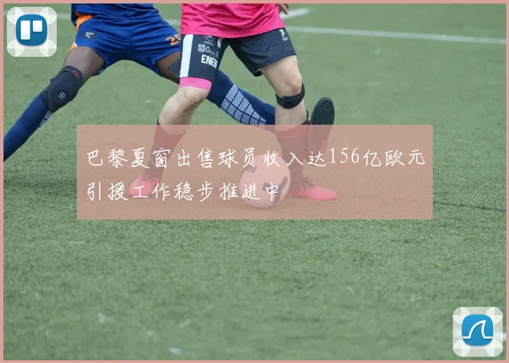 巴黎夏窗出售球员收入达156亿欧元引援工作稳步推进中