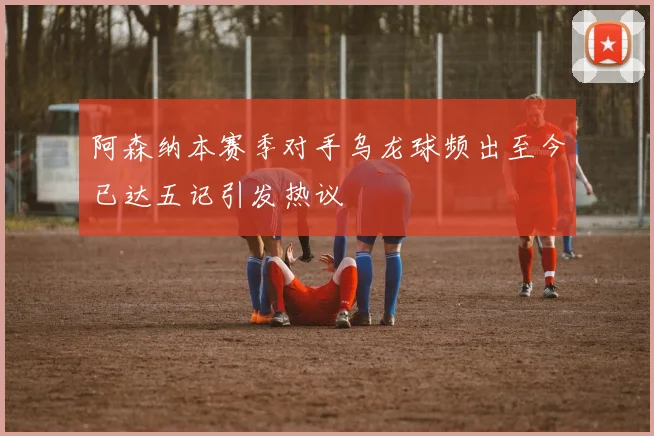 阿森纳本赛季对手乌龙球频出至今已达五记引发热议
