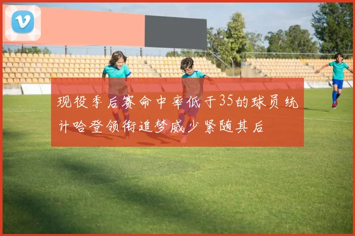 现役季后赛命中率低于35的球员统计哈登领衔追梦威少紧随其后
