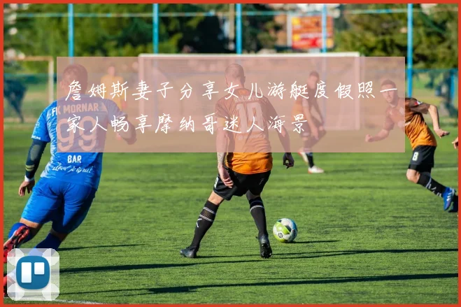 詹姆斯妻子分享女儿游艇度假照一家人畅享摩纳哥迷人海景