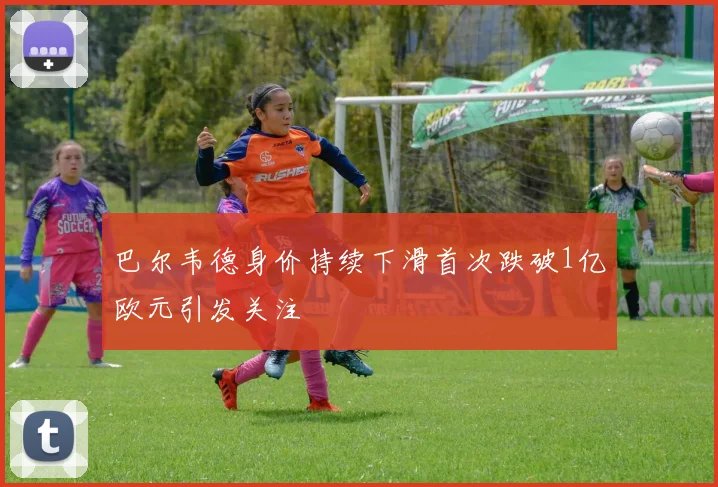 巴尔韦德身价持续下滑首次跌破1亿欧元引发关注