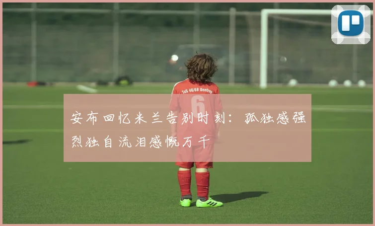 安布回忆米兰告别时刻：孤独感强烈独自流泪感慨万千