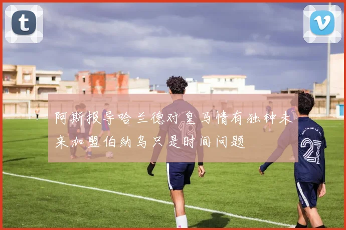 阿斯报导哈兰德对皇马情有独钟未来加盟伯纳乌只是时间问题