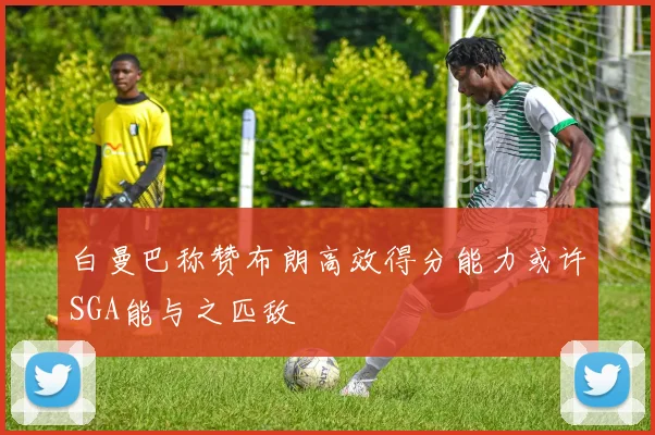白曼巴称赞布朗高效得分能力或许SGA能与之匹敌