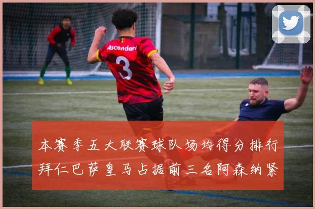 本赛季五大联赛球队场均得分排行拜仁巴萨皇马占据前三名阿森纳紧随其后位列第五