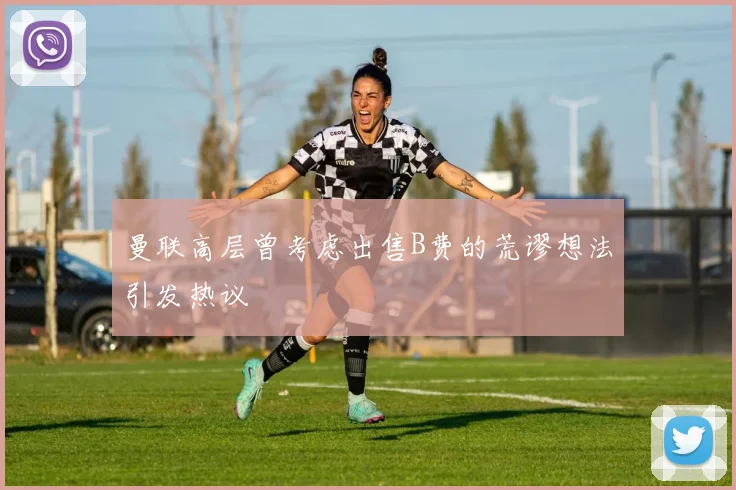 曼联高层曾考虑出售B费的荒谬想法引发热议