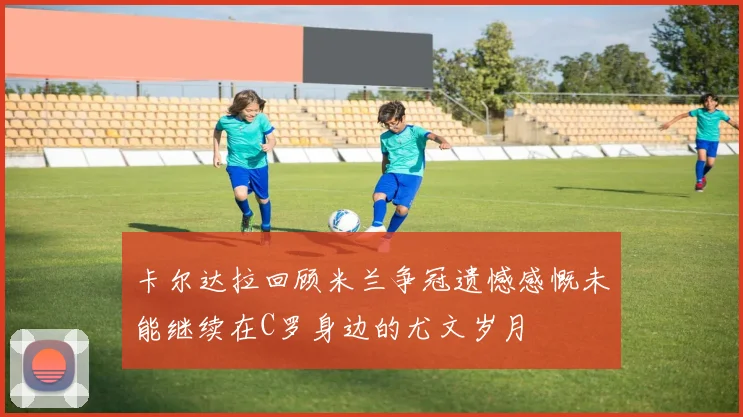 卡尔达拉回顾米兰争冠遗憾感慨未能继续在C罗身边的尤文岁月