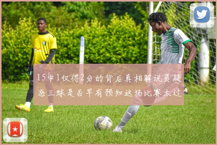 15中1仅得2分的背后真相解说员疑惑三球是否早有预知这场比赛太过抽象