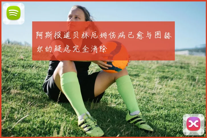 阿斯报道贝林厄姆伤病已愈与图赫尔的疑虑完全消除