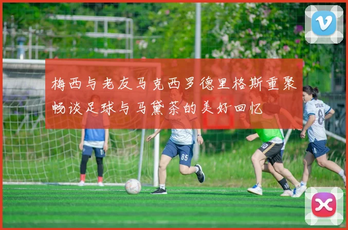 梅西与老友马克西罗德里格斯重聚畅谈足球与马黛茶的美好回忆