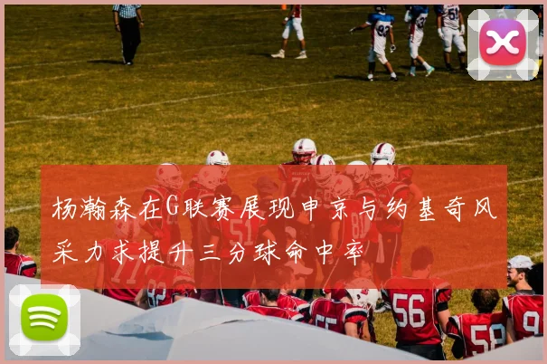 杨瀚森在G联赛展现申京与约基奇风采力求提升三分球命中率