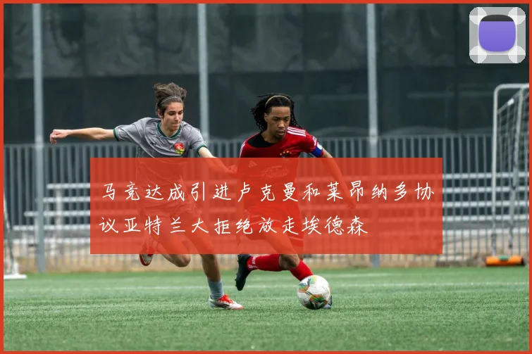 马竞达成引进卢克曼和莱昂纳多协议亚特兰大拒绝放走埃德森