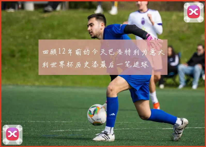 回顾12年前的今天巴洛特利为意大利世界杯历史添最后一笔进球