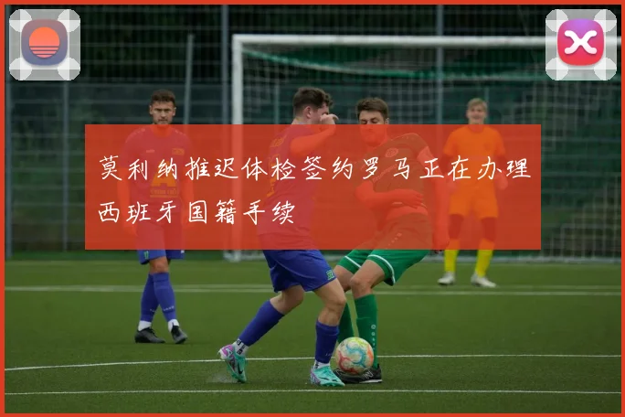 莫利纳推迟体检签约罗马正在办理西班牙国籍手续
